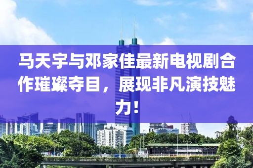 馬天宇與鄧家佳最新電視劇合作璀璨奪目，展現非凡演技魅力！