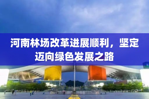 河南林場改革進展順利，堅定邁向綠色發(fā)展之路