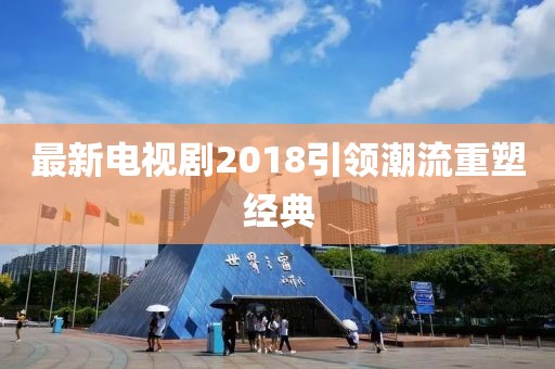 最新電視劇2018引領(lǐng)潮流重塑經(jīng)典