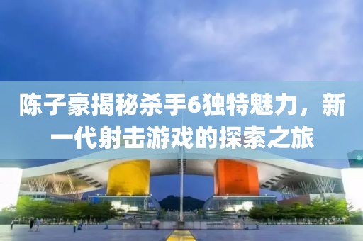 陳子豪揭秘殺手6獨(dú)特魅力，新一代射擊游戲的探索之旅