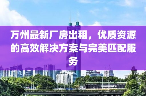 萬州最新廠房出租，優(yōu)質(zhì)資源的高效解決方案與完美匹配服務(wù)