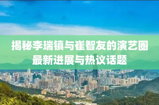揭秘李瑞鎮(zhèn)與崔智友的演藝圈最新進展與熱議話題