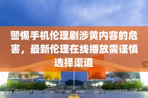 警惕手機(jī)倫理劇涉黃內(nèi)容的危害，最新倫理在線播放需謹(jǐn)慎選擇渠道
