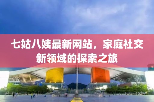 七姑八姨最新網(wǎng)站，家庭社交新領(lǐng)域的探索之旅