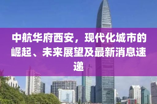 中航華府西安，現(xiàn)代化城市的崛起、未來展望及最新消息速遞