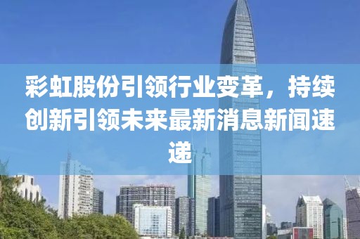 彩虹股份引領(lǐng)行業(yè)變革，持續(xù)創(chuàng)新引領(lǐng)未來最新消息新聞速遞