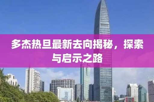 多杰熱旦最新去向揭秘，探索與啟示之路