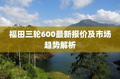 福田三輪600最新報(bào)價(jià)及市場(chǎng)趨勢(shì)解析