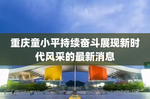 重慶童小平持續(xù)奮斗展現(xiàn)新時(shí)代風(fēng)采的最新消息