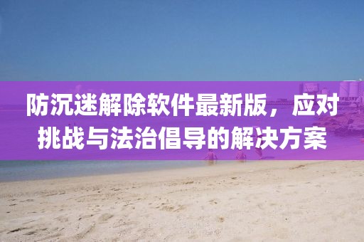 防沉迷解除軟件最新版，應(yīng)對挑戰(zhàn)與法治倡導(dǎo)的解決方案