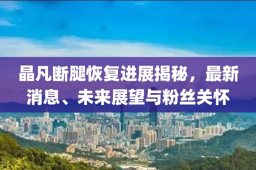 晶凡斷腿恢復(fù)進(jìn)展揭秘，最新消息、未來(lái)展望與粉絲關(guān)懷