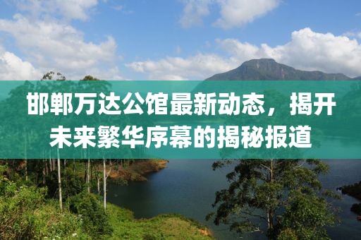 邯鄲萬(wàn)達(dá)公館最新動(dòng)態(tài)，揭開(kāi)未來(lái)繁華序幕的揭秘報(bào)道