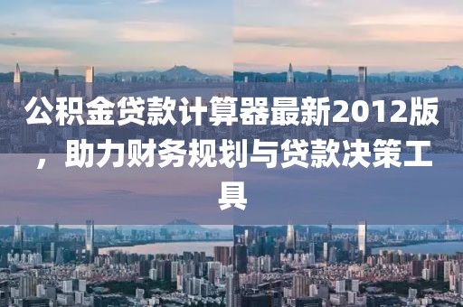 公積金貸款計算器最新2012版，助力財務(wù)規(guī)劃與貸款決策工具
