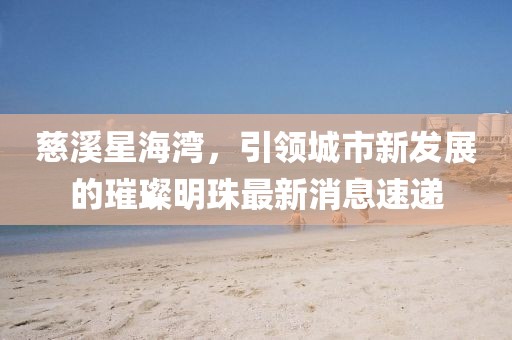 慈溪星海灣，引領(lǐng)城市新發(fā)展的璀璨明珠最新消息速遞