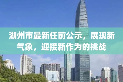 湖州市最新任前公示，展現(xiàn)新氣象，迎接新作為的挑戰(zhàn)