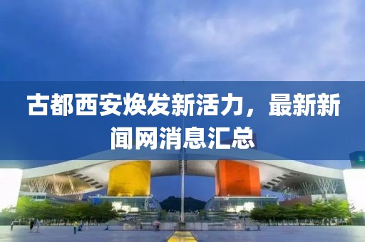 古都西安煥發(fā)新活力，最新新聞網(wǎng)消息匯總