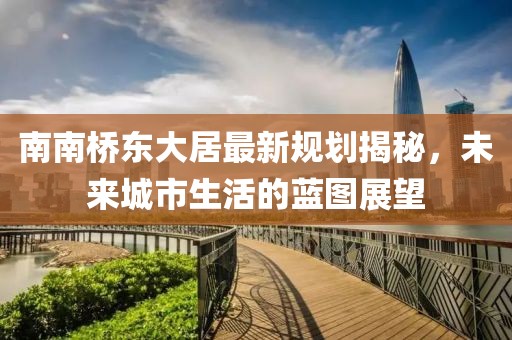 南南橋東大居最新規(guī)劃揭秘，未來城市生活的藍(lán)圖展望