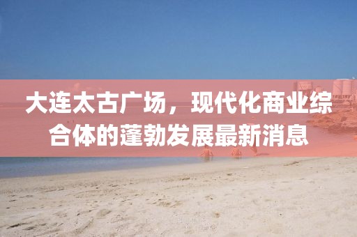 大連太古廣場(chǎng)，現(xiàn)代化商業(yè)綜合體的蓬勃發(fā)展最新消息