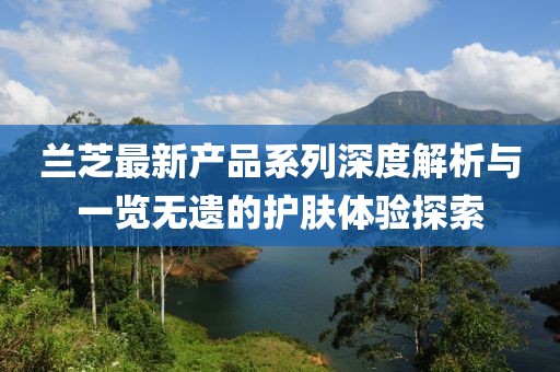 蘭芝最新產(chǎn)品系列深度解析與一覽無遺的護(hù)膚體驗探索