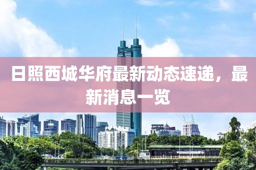 日照西城華府最新動態(tài)速遞，最新消息一覽