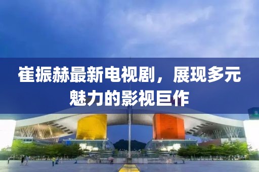 崔振赫最新電視劇，展現(xiàn)多元魅力的影視巨作