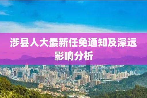 涉縣人大最新任免通知及深遠(yuǎn)影響分析