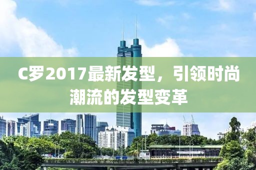 C羅2017最新發(fā)型，引領(lǐng)時(shí)尚潮流的發(fā)型變革