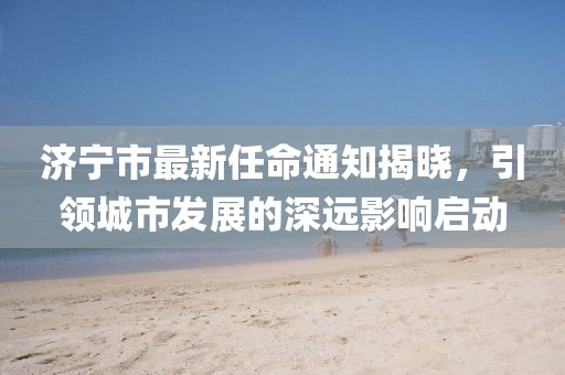 濟寧市最新任命通知揭曉，引領(lǐng)城市發(fā)展的深遠影響啟動