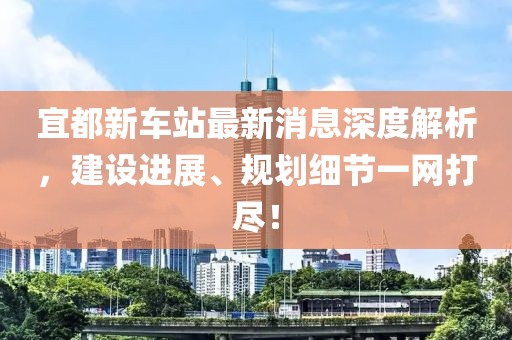 宜都新車(chē)站最新消息深度解析，建設(shè)進(jìn)展、規(guī)劃細(xì)節(jié)一網(wǎng)打盡！