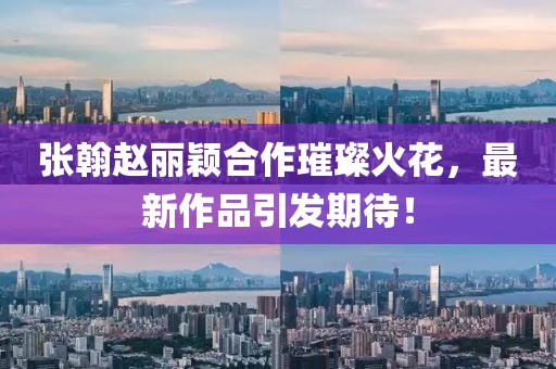 張翰趙麗穎合作璀璨火花，最新作品引發(fā)期待！