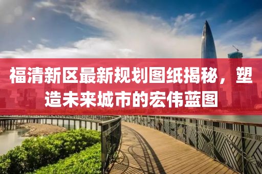 福清新區(qū)最新規(guī)劃圖紙揭秘，塑造未來(lái)城市的宏偉藍(lán)圖