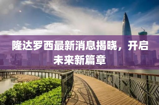 隆達(dá)羅西最新消息揭曉，開(kāi)啟未來(lái)新篇章