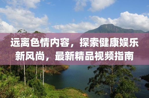 遠離色情內容，探索健康娛樂新風尚，最新精品視頻指南
