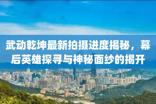 武動乾坤最新拍攝進(jìn)度揭秘，幕后英雄探尋與神秘面紗的揭開