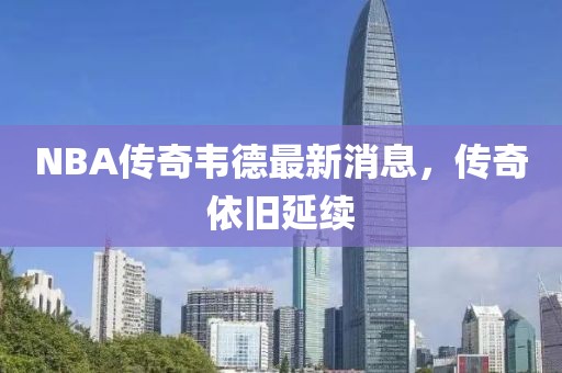 NBA傳奇韋德最新消息，傳奇依舊延續(xù)