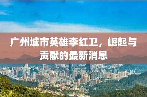廣州城市英雄李紅衛(wèi)，崛起與貢獻(xiàn)的最新消息
