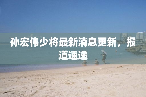 孫宏偉少將最新消息更新，報(bào)道速遞