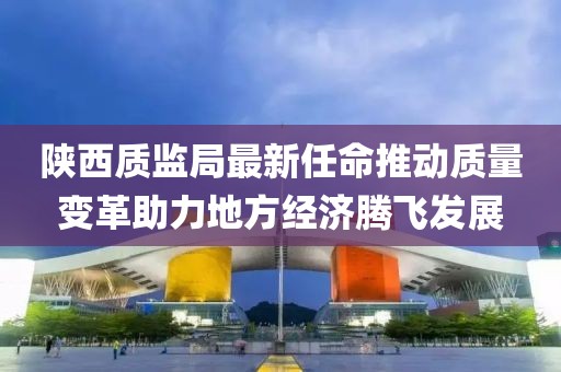 陜西質(zhì)監(jiān)局最新任命推動(dòng)質(zhì)量變革助力地方經(jīng)濟(jì)騰飛發(fā)展
