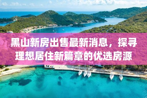 黑山新房出售最新消息，探尋理想居住新篇章的優(yōu)選房源