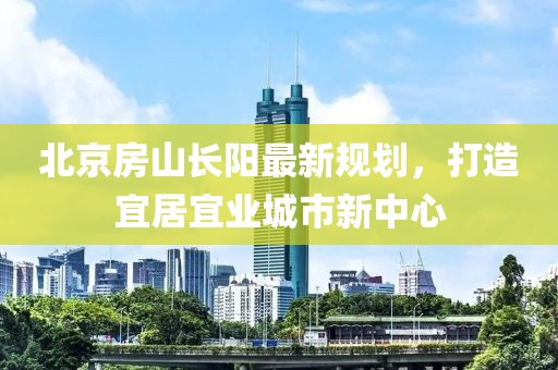 北京房山長陽最新規(guī)劃，打造宜居宜業(yè)城市新中心