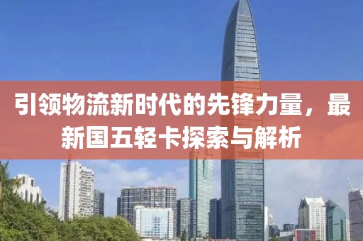 引領(lǐng)物流新時(shí)代的先鋒力量，最新國五輕卡探索與解析