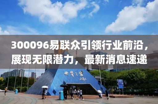 300096易聯(lián)眾引領(lǐng)行業(yè)前沿，展現(xiàn)無限潛力，最新消息速遞