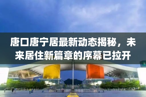 唐口唐寧居最新動態(tài)揭秘，未來居住新篇章的序幕已拉開