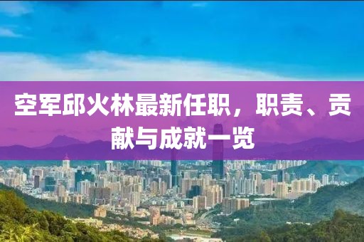 空軍邱火林最新任職，職責(zé)、貢獻(xiàn)與成就一覽
