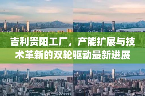 吉利貴陽工廠，產(chǎn)能擴展與技術(shù)革新的雙輪驅(qū)動最新進展