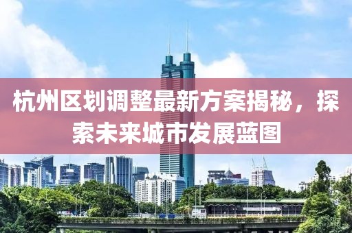 杭州區(qū)劃調整最新方案揭秘，探索未來城市發(fā)展藍圖