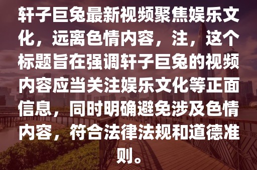 軒子巨兔最新視頻聚焦娛樂(lè)文化，遠(yuǎn)離色情內(nèi)容，注，這個(gè)標(biāo)題旨在強(qiáng)調(diào)軒子巨兔的視頻內(nèi)容應(yīng)當(dāng)關(guān)注娛樂(lè)文化等正面信息，同時(shí)明確避免涉及色情內(nèi)容，符合法律法規(guī)和道德準(zhǔn)則。