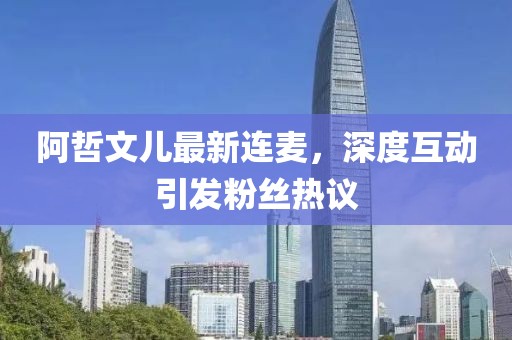 阿哲文兒最新連麥，深度互動引發(fā)粉絲熱議