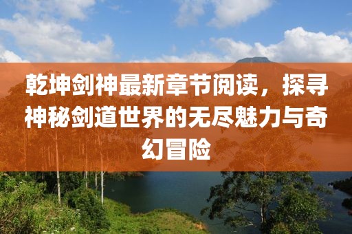 乾坤劍神最新章節(jié)閱讀，探尋神秘劍道世界的無盡魅力與奇幻冒險(xiǎn)