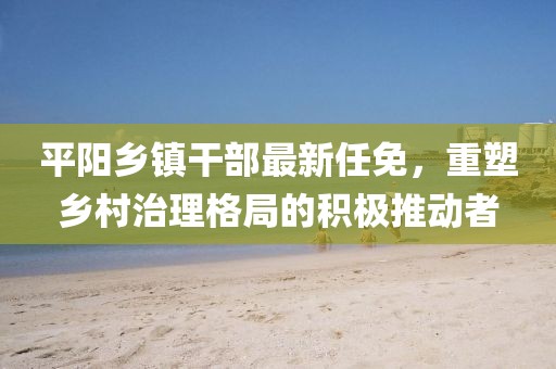 平陽鄉(xiāng)鎮(zhèn)干部最新任免，重塑鄉(xiāng)村治理格局的積極推動者